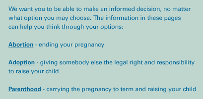 We want you to be able to make an informed decision, no matter what option you may choose. The information in these pages can help you think through your options: abortion, parenthood, adoption.