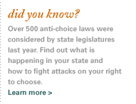 did you know? That over 400 anti-choice laws were introduced in state legislatures just this year? Find out what is happening in your state and how to fight attacks on your right to choose.
