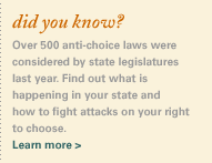 did you know? That over 400 anti-choice laws were introduced in state legislatures just this year? Find out what is happening in your state and how to fight attacks on your right to choose.