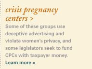 crisis pregnancy centers > Some of these groups use deceptive advertising and violate women�s privacy, and some legislators seek to fund CPCs with taxpayer money. Learn more >