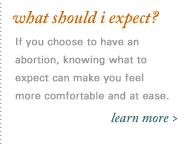 What Should I Expect? It can be frightening to be in a situation where you don't know what will happen next. Learn more about what you may experience if you choose to have an abortion.
