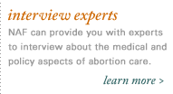 interview experts. NAF can provide you with experts to interview about the medical and political aspects of abortion care.