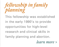 Fellowship in Family Planning - This fellowship was established in the early 1990's to provide opportunities for high-level research and clinical skills in family planning and abortion.