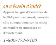 On a besoin d'aide? Appelez la ligne d'assistance de la NAF pour des renseignements sûrs et impartiaux concernant les choix en matière de grossesse et d'avortement. 1-800-772-9100