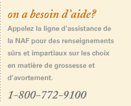 On a besoin d’aide? Appelez la ligne d’assistance de la NAF pour des renseignements sûrs et impartiaux concernant les choix en matière de grossesse et d’avortement. 1-800-772-9100