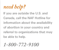 need help? If you are outside the U.S. and Canada, call the NAF Hotline for information about the availability of abortion in your country and referral to organizations that may be able to help. 1-800-772-9100