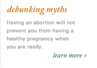 Debunking Myths: Will Abortion Make Me Infertile? There is no connection between safe, correctly performed abortions and having children in the future.  Click here for more information about abortion myths.