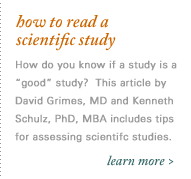 How to Read a Scientific Study. How do you know if a study is a 'good' study?  This article by David Grimes, M.D. and Kenneth Schulz, PhD, MBA includes tips about how to assess the methodology, results and conclusions of scientific studies (PDF file, 1.2 MB)